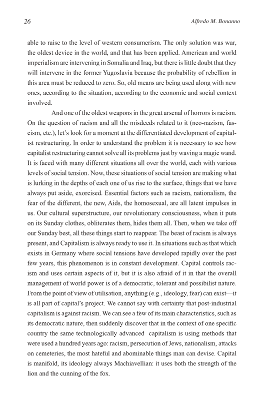 26 Alfredo M. Bonanno

able to raise to the level of western consumerism. The only solution was war,
the oldest device in the world, and that has been applied. American and world
imperialism are intervening in Somalia and Iraq, but there is little doubt that they
will intervene in the former Yugoslavia because the probability of rebellion in
this area must be reduced to zero. So, old means are being used along with new
ones, according to the situation, according to the economic and social context
involved.

‘And one of the oldest weapons in the great arsenal of horrors is racism,
On the question of racism and all the misdeeds related to it (neo-nazism, fas-
cism, etc.) let’s look fora moment atthe differentiated development of capital-
ist restructuring. In order to understand the problem it is necessary to see how
capitalist restructuring cannot solve all its problems just by waving a magic wand,
Its faced with many different situations all over the world, each with various
levels of social tension, Now, these situations of social tension are making what
is lurking in the depths of each one of us rise to the surface, things that we have
always put aside, exorcised. Essential factors such as racism, nationalism, the
fear of the different, the new, Aids, the homosexual, are all latent impulses in
us. Our cultural superstructure, our revolutionary consciousness, when it puts
on its Sunday clothes, obliterates them, hides them all. Then, when we take off
‘our Sunday best, all these things start to reappear. The beast of racism is always
present, and Capitalism is always ready to use it. In situations such as that which
exists in Germany where social tensions have developed rapidly over the past
few years, this phenomenon is in constant development. Capital controls rac
ism and uses certain aspects of it, but itis also afraid of it in that the overall
‘management of world power is of a democratic, tolerant and possibilist nature.
From the point of view of utilisation, anything (e-g., ideology, fear) can exist—it
is all part of capital’s project. We cannot say with certainty that post-industrial

 

capitalism is against racism, We can see a few of its main characteristics, such as
its democratic nature, then suddenly discover that in the context of one specific
country the same technologically advanced capitalism is using methods that
‘were used a hundred years ago: racism, persecution of Jews, nationalism, attacks
con cemeteries, the most hateful and abominable things man can devise. Capital
ideology always Machiavellian: it uses both the strength of the
lion and the cunning of the fox.

 

is manifold,
